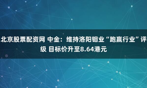 北京股票配资网 中金：维持洛阳钼业“跑赢行业”评级 目标价升至8.64港元