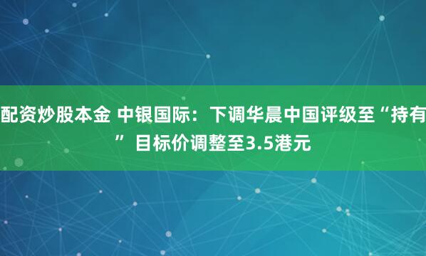 配资炒股本金 中银国际：下调华晨中国评级至“持有” 目标价调整至3.5港元