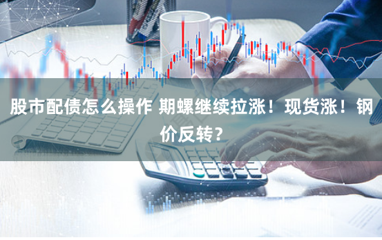 股市配债怎么操作 期螺继续拉涨！现货涨！钢价反转？