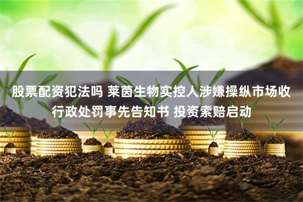 股票配资犯法吗 莱茵生物实控人涉嫌操纵市场收行政处罚事先告知书 投资索赔启动