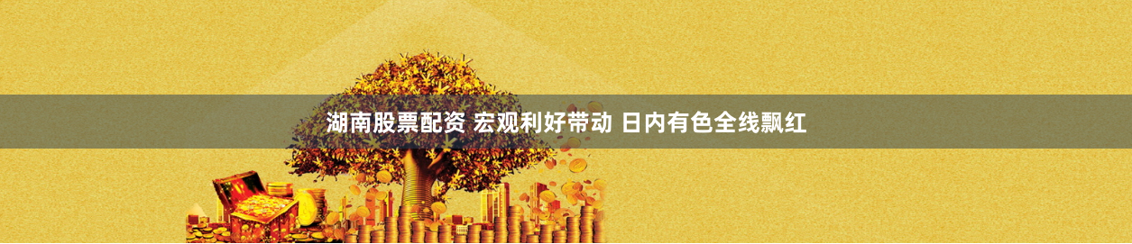 湖南股票配资 宏观利好带动 日内有色全线飘红