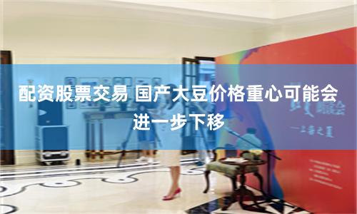 配资股票交易 国产大豆价格重心可能会进一步下移