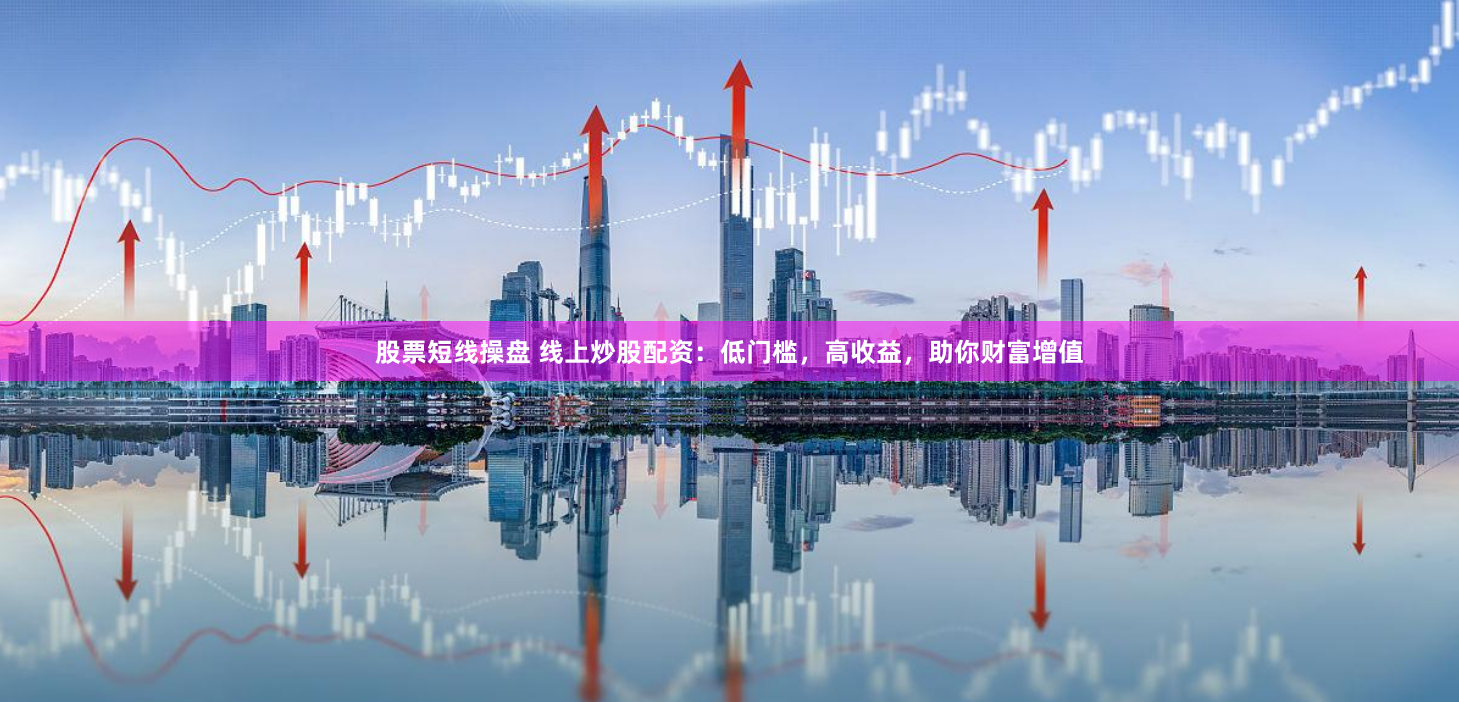 股票短线操盘 线上炒股配资：低门槛，高收益，助你财富增值