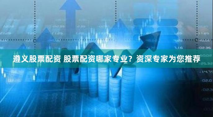 遵义股票配资 股票配资哪家专业？资深专家为您推荐