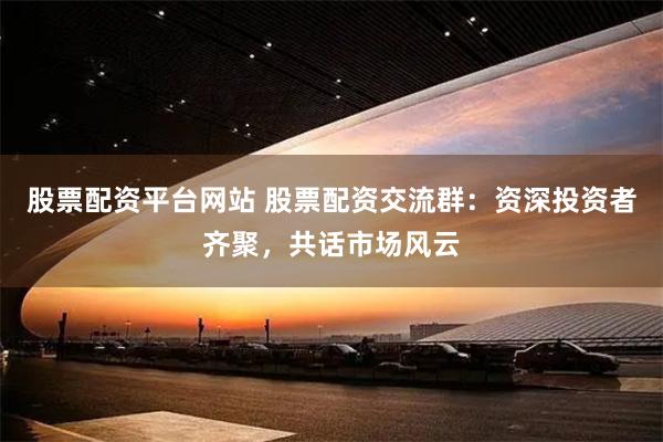 股票配资平台网站 股票配资交流群：资深投资者齐聚，共话市场风云