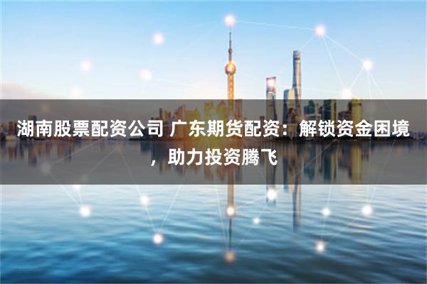 湖南股票配资公司 广东期货配资：解锁资金困境，助力投资腾飞