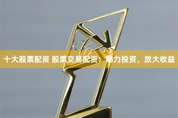 十大股票配资 股票交易配资：助力投资，放大收益